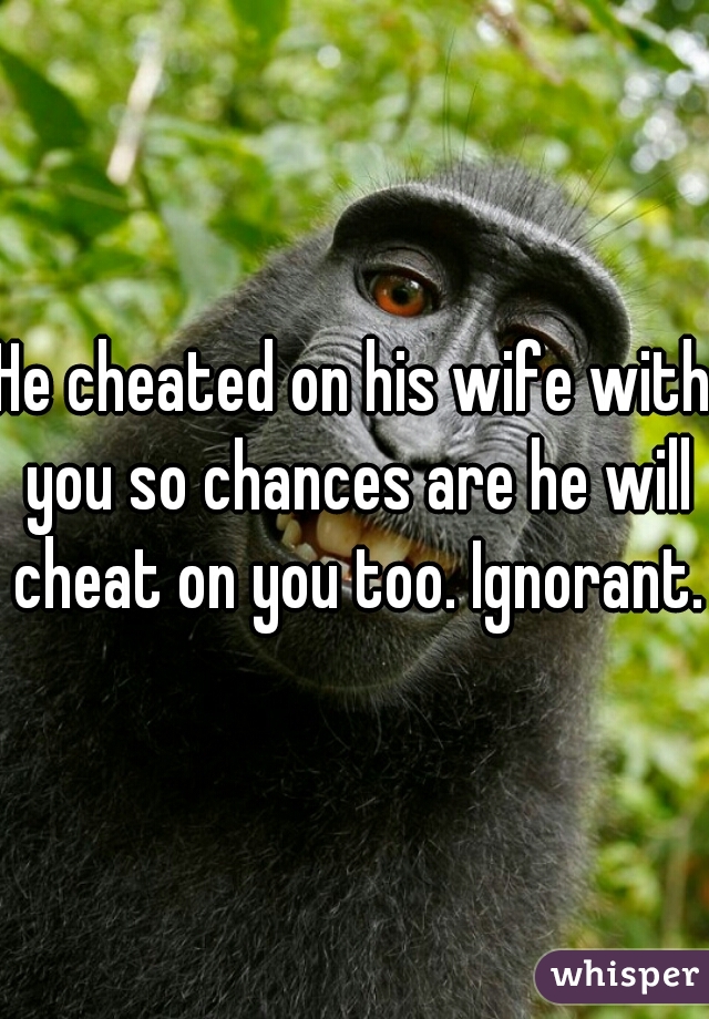 He cheated on his wife with you so chances are he will cheat on you too. Ignorant.