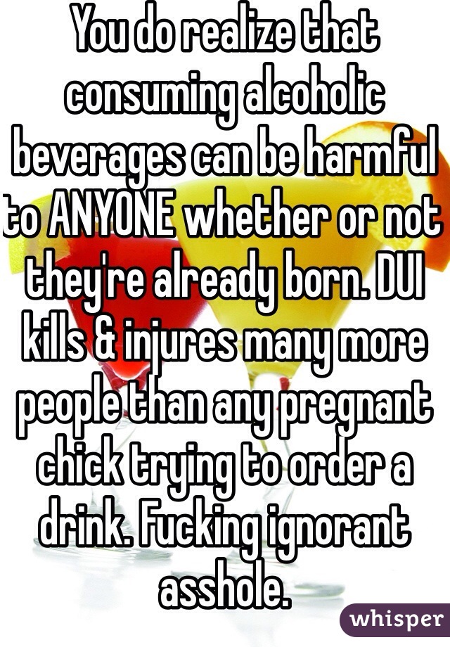 You do realize that consuming alcoholic beverages can be harmful to ANYONE whether or not they're already born. DUI kills & injures many more people than any pregnant chick trying to order a drink. Fucking ignorant asshole.