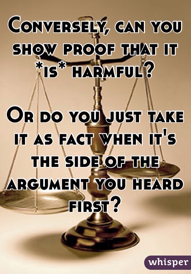 Conversely, can you show proof that it *is* harmful?

Or do you just take it as fact when it's the side of the argument you heard first?