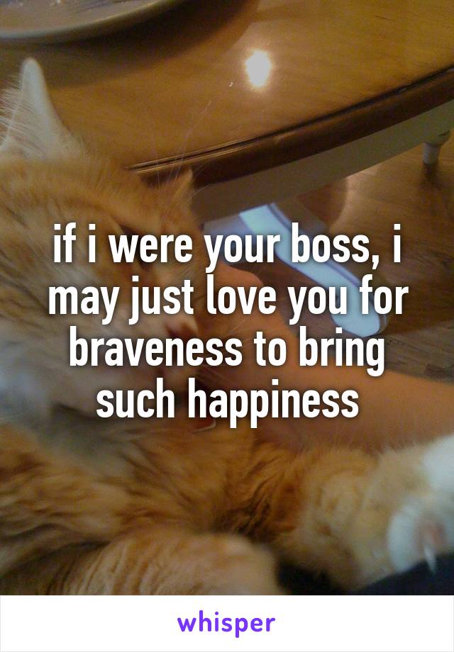 if i were your boss, i may just love you for braveness to bring such happiness