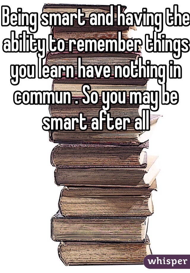 Being smart and having the ability to remember things you learn have nothing in commun . So you may be smart after all 