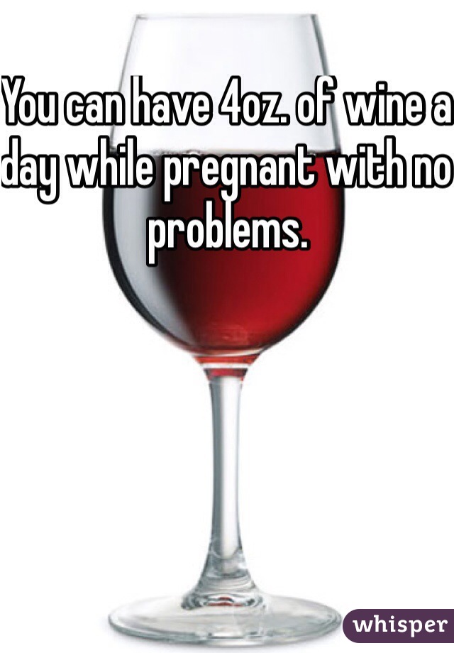 You can have 4oz. of wine a day while pregnant with no problems.