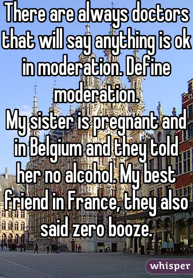 There are always doctors that will say anything is ok in moderation. Define moderation. 
My sister is pregnant and in Belgium and they told her no alcohol. My best friend in France, they also said zero booze.
