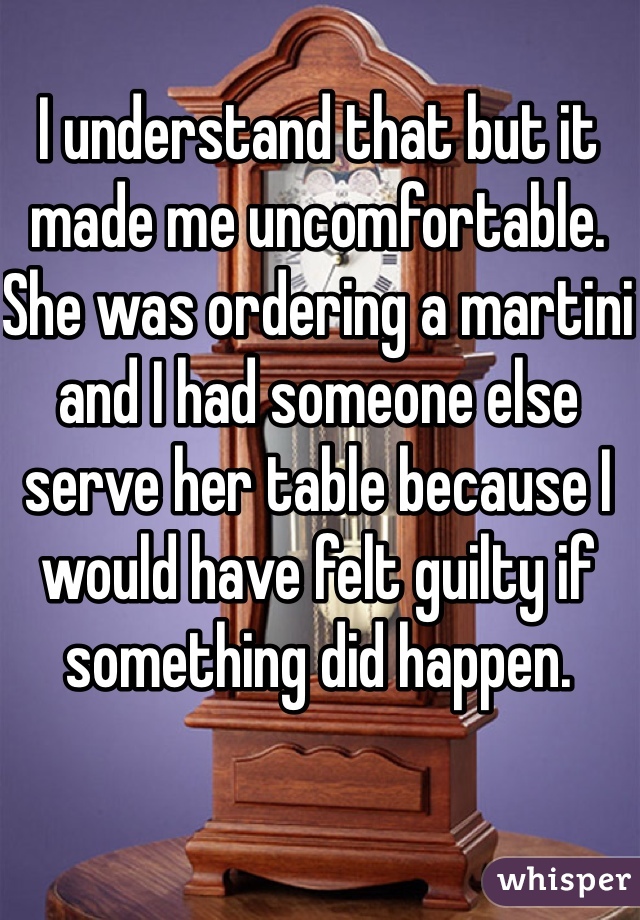 I understand that but it made me uncomfortable. She was ordering a martini and I had someone else serve her table because I would have felt guilty if something did happen. 