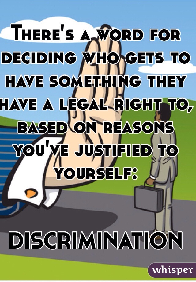 There's a word for deciding who gets to have something they have a legal right to, based on reasons you've justified to yourself: 


DISCRIMINATION