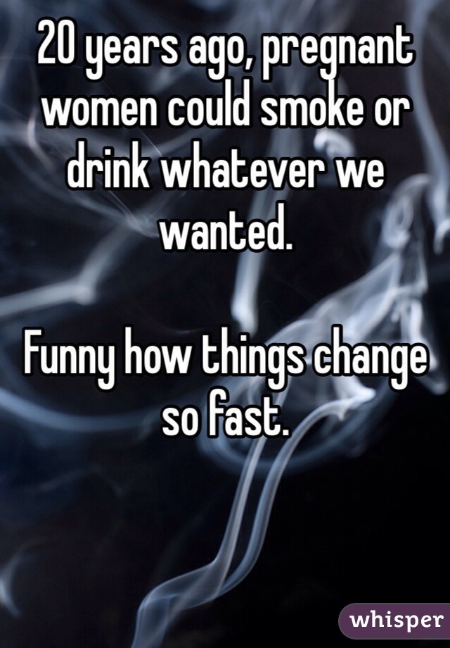 20 years ago, pregnant women could smoke or drink whatever we wanted. 

Funny how things change so fast. 