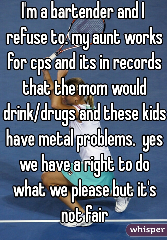 I'm a bartender and I refuse to. my aunt works for cps and its in records that the mom would drink/drugs and these kids have metal problems.  yes we have a right to do what we please but it's not fair