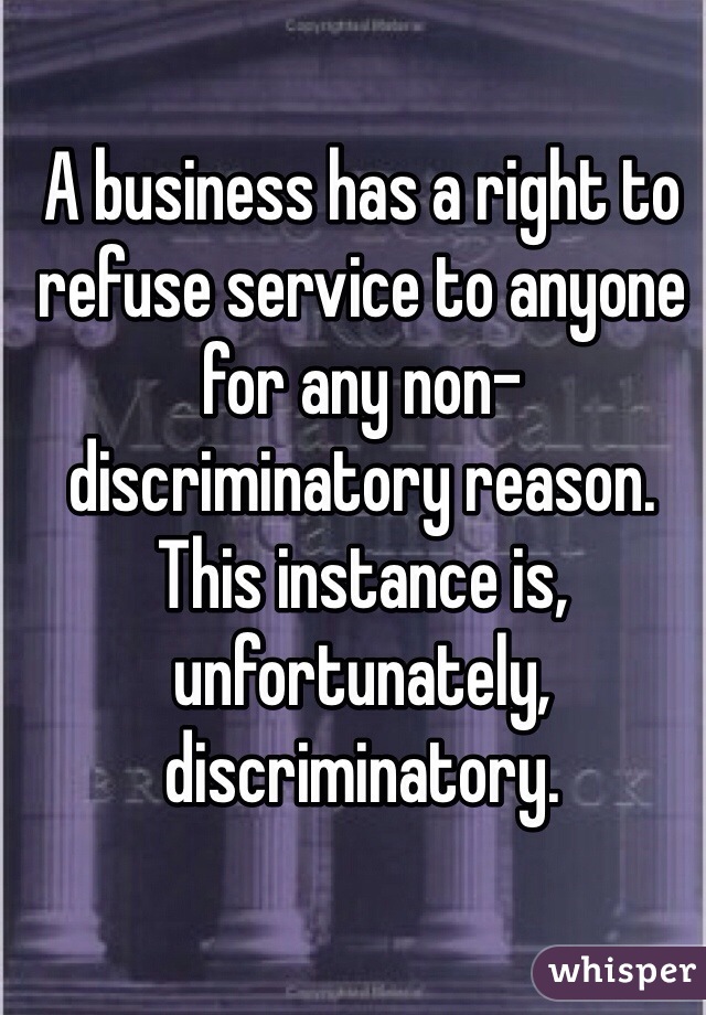 A business has a right to refuse service to anyone for any non-discriminatory reason. This instance is, unfortunately, discriminatory.