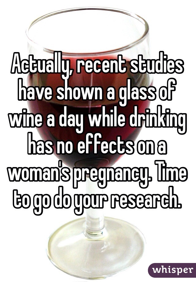 Actually, recent studies have shown a glass of wine a day while drinking has no effects on a woman's pregnancy. Time to go do your research.