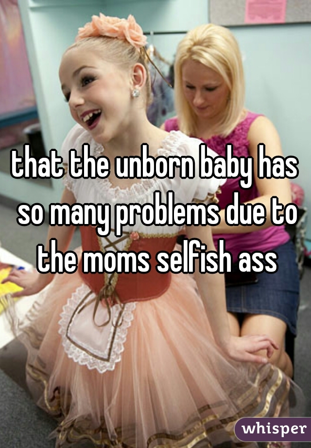 that the unborn baby has so many problems due to the moms selfish ass