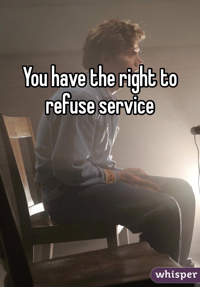 You have the right to refuse service 