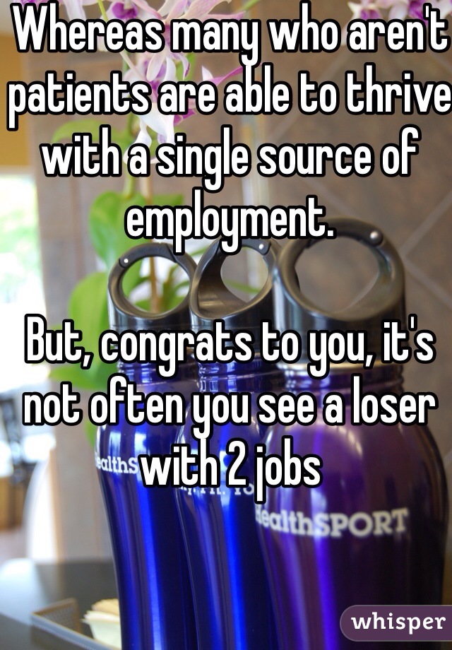 Whereas many who aren't patients are able to thrive with a single source of employment.

But, congrats to you, it's not often you see a loser with 2 jobs