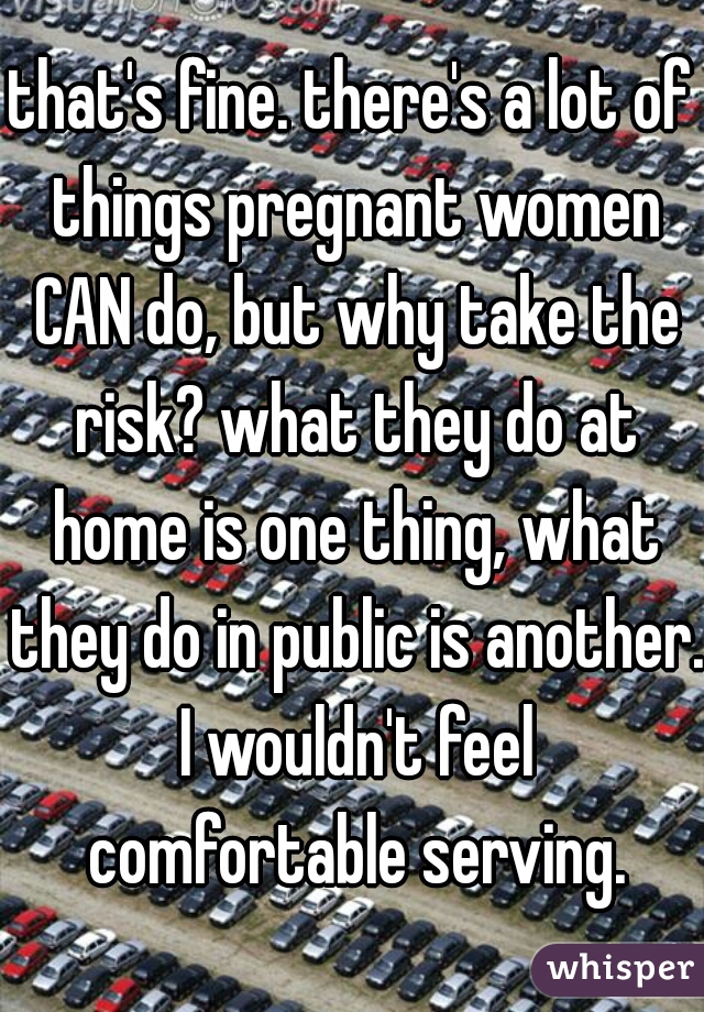 that's fine. there's a lot of things pregnant women CAN do, but why take the risk? what they do at home is one thing, what they do in public is another. I wouldn't feel comfortable serving.