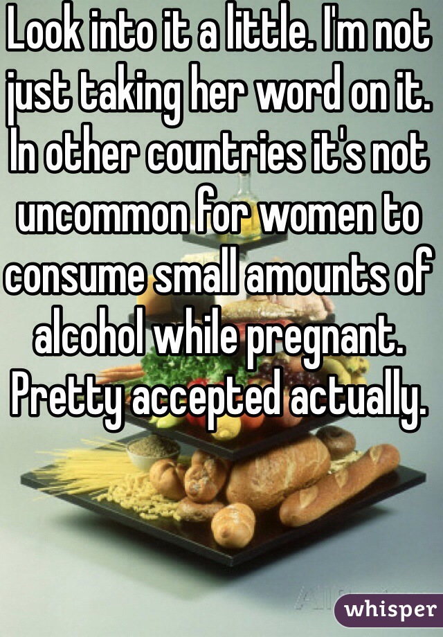 Look into it a little. I'm not just taking her word on it. In other countries it's not uncommon for women to consume small amounts of alcohol while pregnant. Pretty accepted actually. 