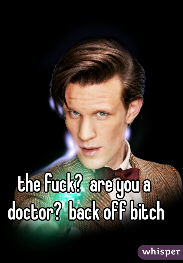 the fuck?  are you a doctor?  back off bitch