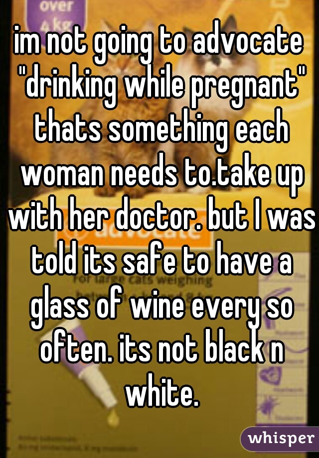 im not going to advocate "drinking while pregnant" thats something each woman needs to.take up with her doctor. but I was told its safe to have a glass of wine every so often. its not black n white.