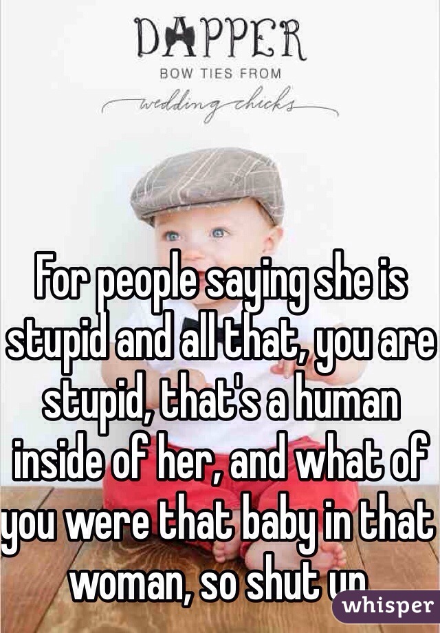 For people saying she is stupid and all that, you are stupid, that's a human inside of her, and what of you were that baby in that woman, so shut up.