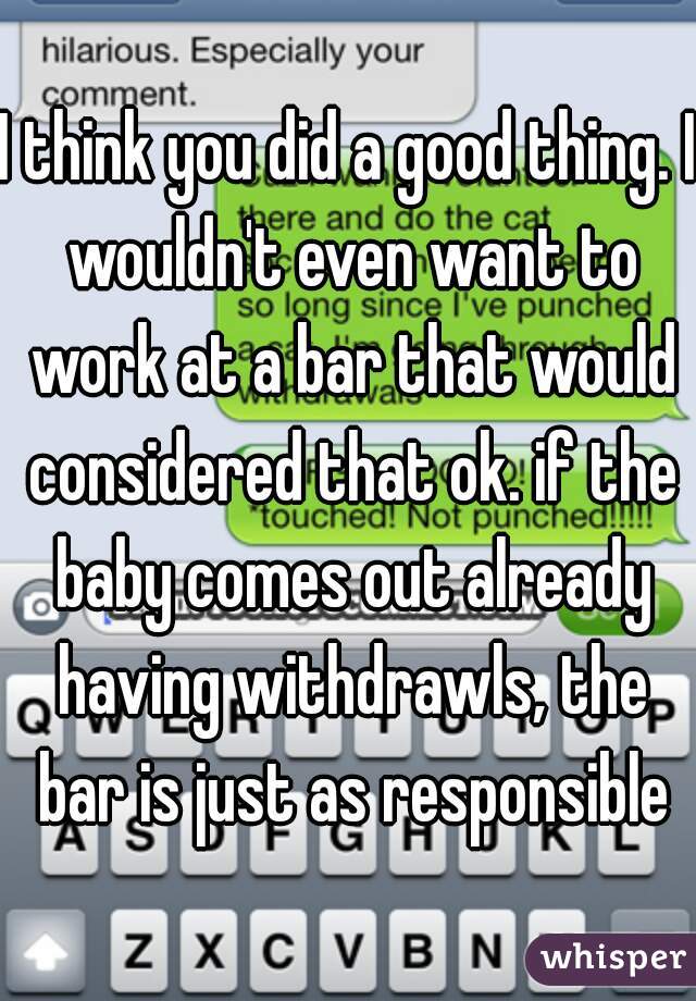 I think you did a good thing. I wouldn't even want to work at a bar that would considered that ok. if the baby comes out already having withdrawls, the bar is just as responsible