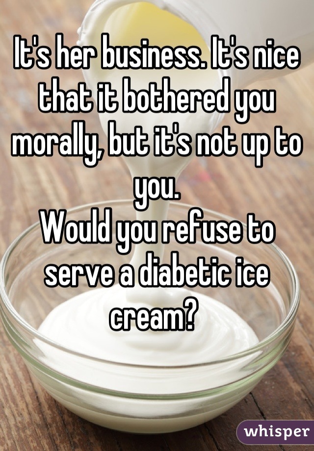 It's her business. It's nice that it bothered you morally, but it's not up to you. 
Would you refuse to serve a diabetic ice cream? 