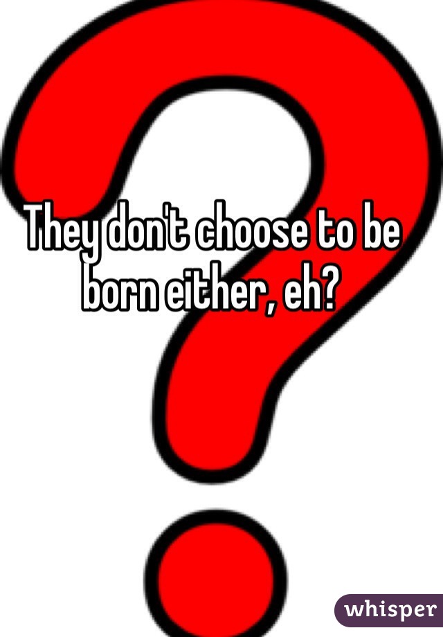 They don't choose to be born either, eh?