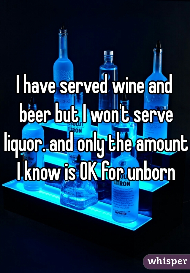 I have served wine and beer but I won't serve liquor. and only the amount I know is OK for unborn