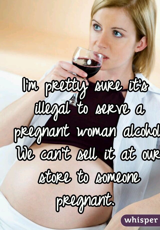 I'm pretty sure it's illegal to serve a pregnant woman alcohol. We can't sell it at our store to someone pregnant. 