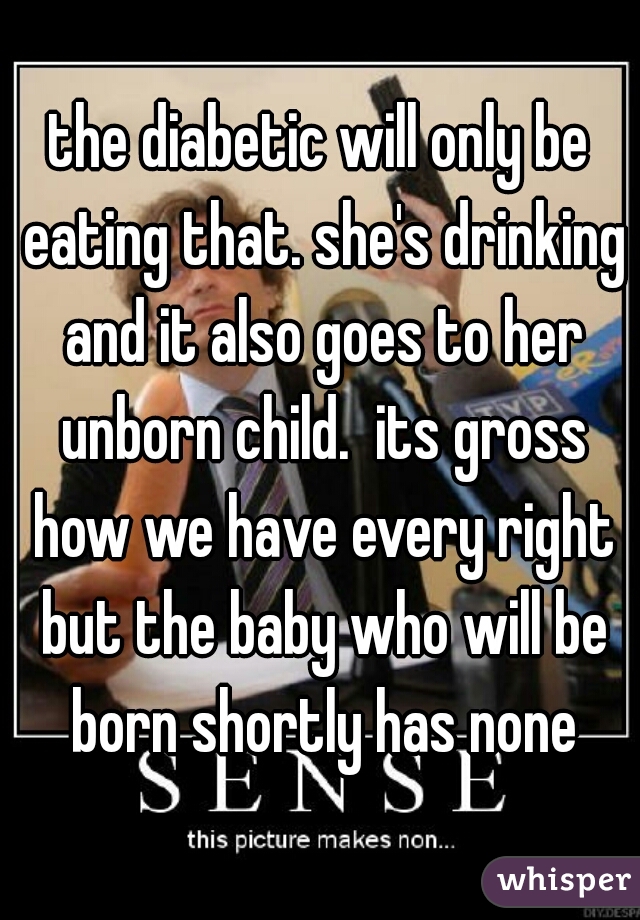 the diabetic will only be eating that. she's drinking and it also goes to her unborn child.  its gross how we have every right but the baby who will be born shortly has none