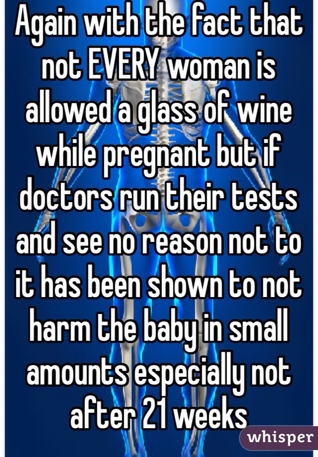 Again with the fact that not EVERY woman is allowed a glass of wine while pregnant but if doctors run their tests and see no reason not to it has been shown to not harm the baby in small amounts especially not after 21 weeks