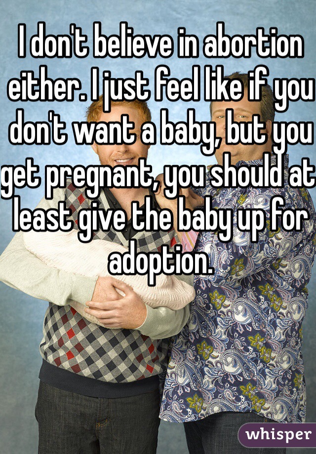 I don't believe in abortion either. I just feel like if you don't want a baby, but you get pregnant, you should at least give the baby up for adoption. 