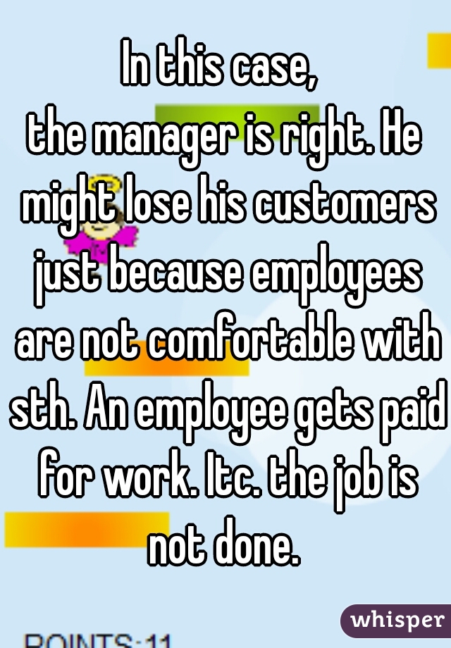 In this case, 
the manager is right. He might lose his customers just because employees are not comfortable with sth. An employee gets paid for work. Itc. the job is not done. 