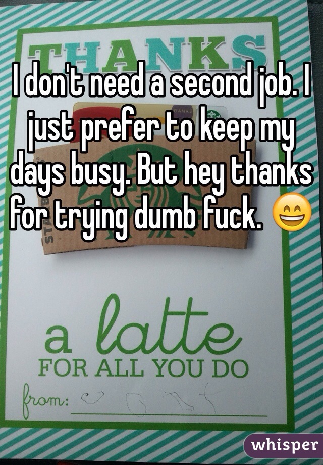 I don't need a second job. I just prefer to keep my days busy. But hey thanks for trying dumb fuck. 😄