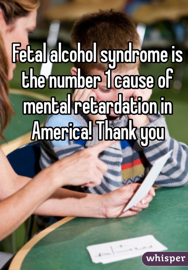 Fetal alcohol syndrome is the number 1 cause of mental retardation in America! Thank you 