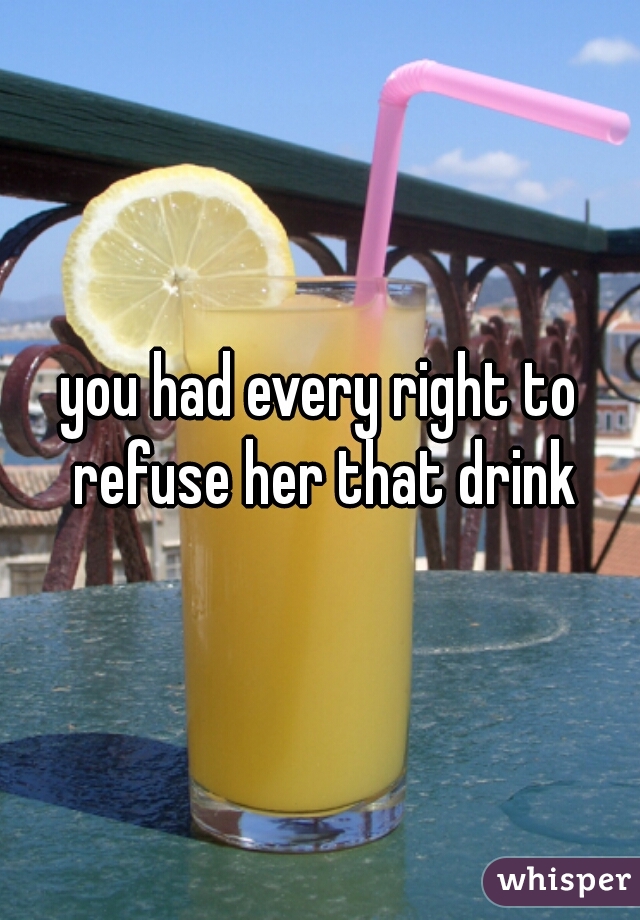 you had every right to refuse her that drink