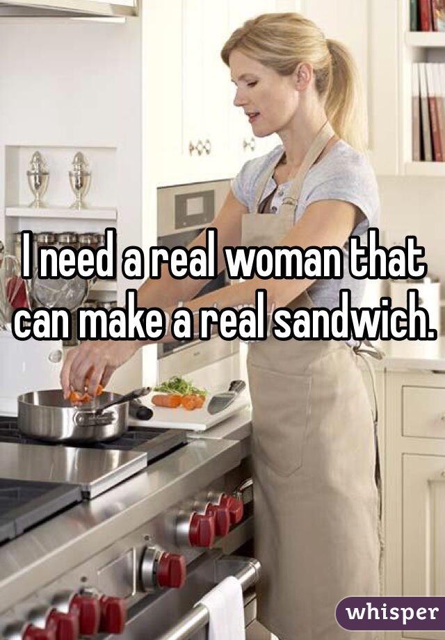 I need a real woman that can make a real sandwich.