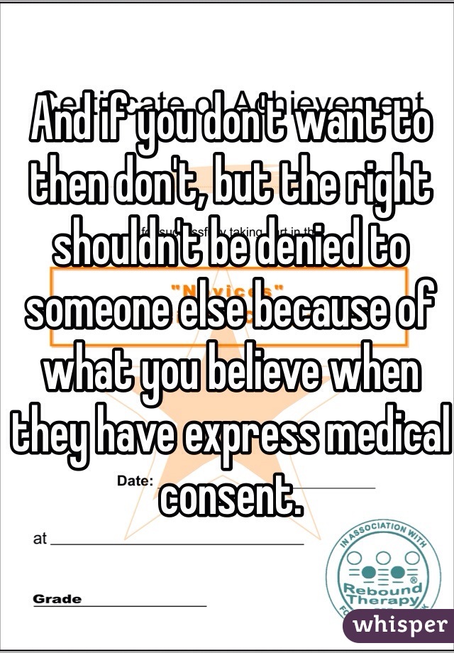 And if you don't want to then don't, but the right shouldn't be denied to someone else because of what you believe when they have express medical consent.