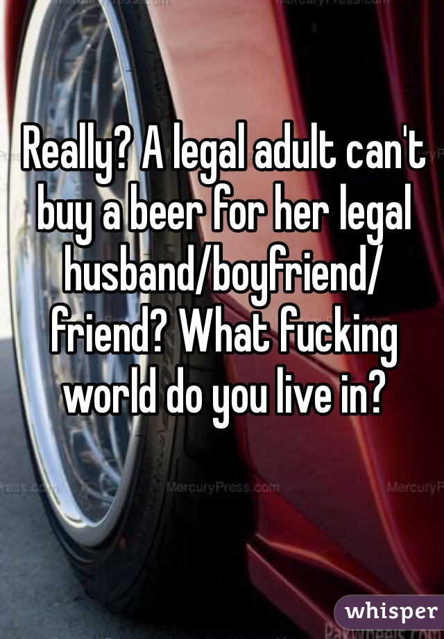 Really? A legal adult can't buy a beer for her legal husband/boyfriend/friend? What fucking world do you live in?