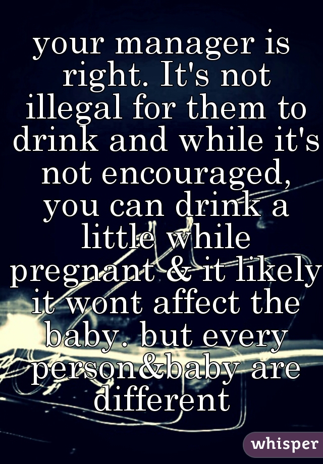 your manager is right. It's not illegal for them to drink and while it's not encouraged, you can drink a little while pregnant & it likely it wont affect the baby. but every person&baby are different 