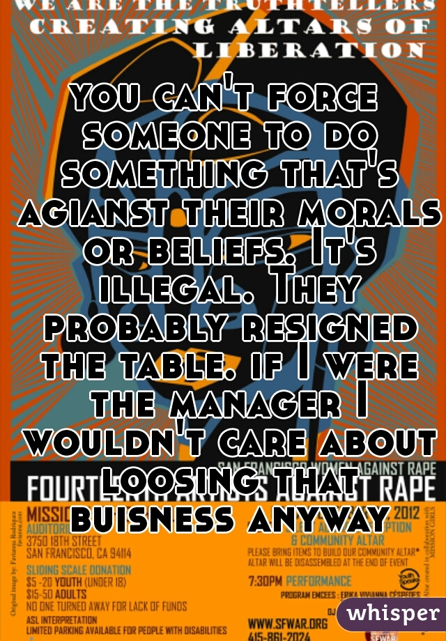 you can't force someone to do something that's agianst their morals or beliefs. It's illegal. They probably resigned the table. if I were the manager I wouldn't care about loosing that buisness anyway