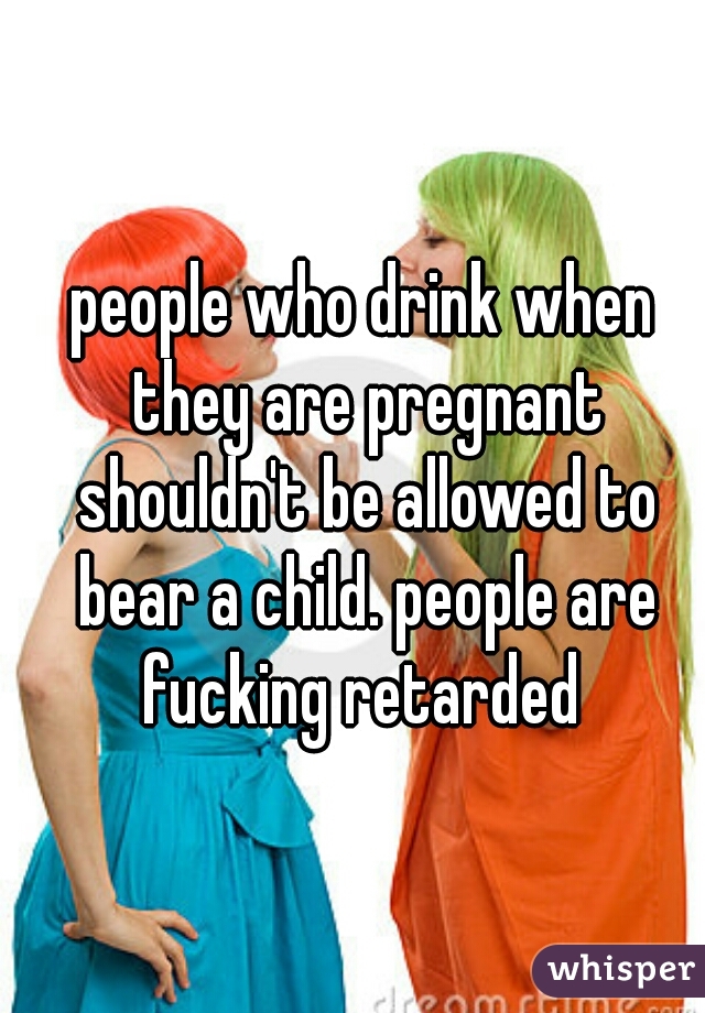 people who drink when they are pregnant shouldn't be allowed to bear a child. people are fucking retarded 