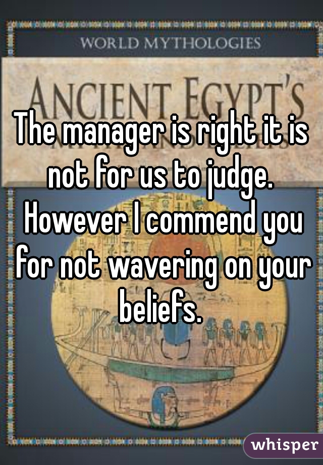 The manager is right it is not for us to judge.  However I commend you for not wavering on your beliefs. 