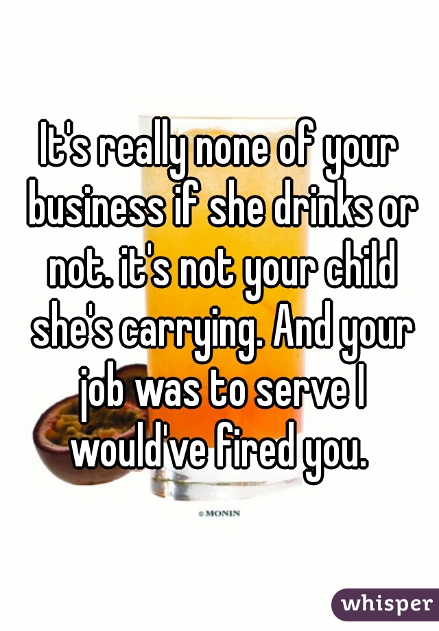 It's really none of your business if she drinks or not. it's not your child she's carrying. And your job was to serve I would've fired you. 