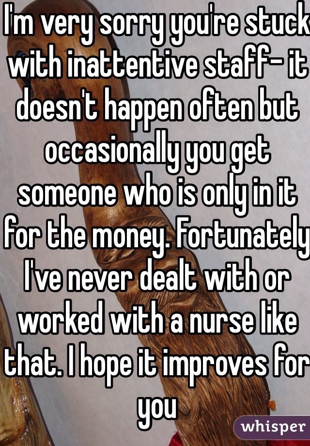 I'm very sorry you're stuck with inattentive staff- it doesn't happen often but occasionally you get someone who is only in it for the money. Fortunately I've never dealt with or worked with a nurse like that. I hope it improves for you