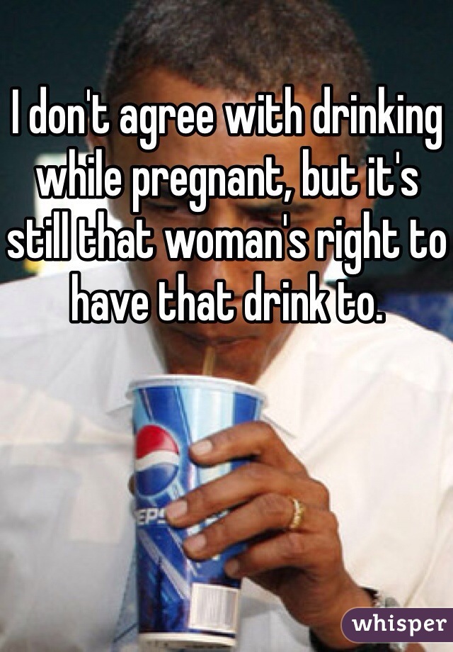 I don't agree with drinking while pregnant, but it's still that woman's right to have that drink to. 