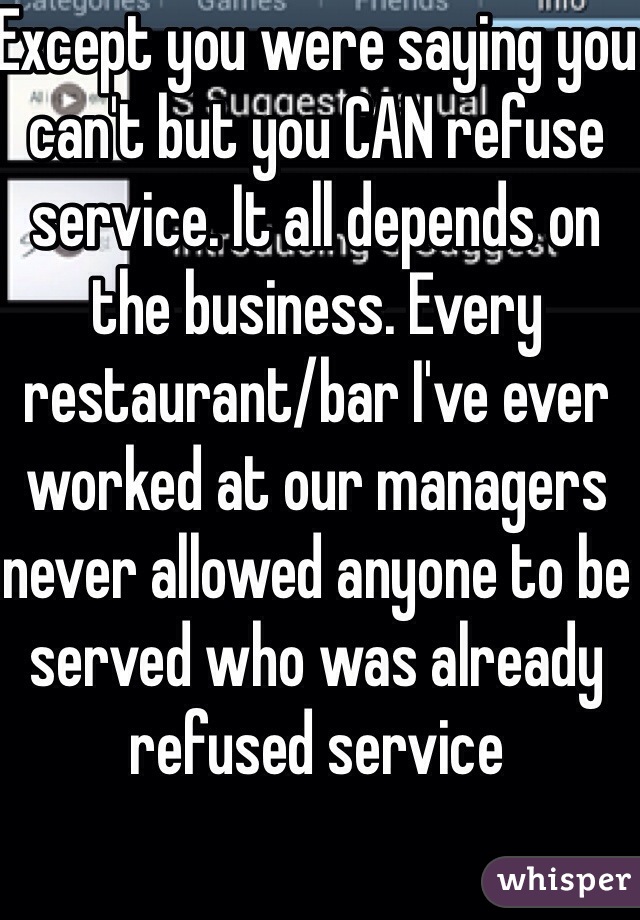 Except you were saying you can't but you CAN refuse service. It all depends on the business. Every restaurant/bar I've ever worked at our managers never allowed anyone to be served who was already refused service