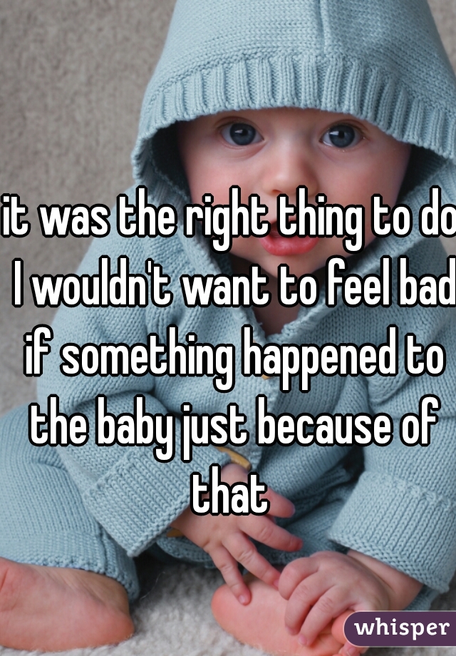 it was the right thing to do I wouldn't want to feel bad if something happened to the baby just because of that 