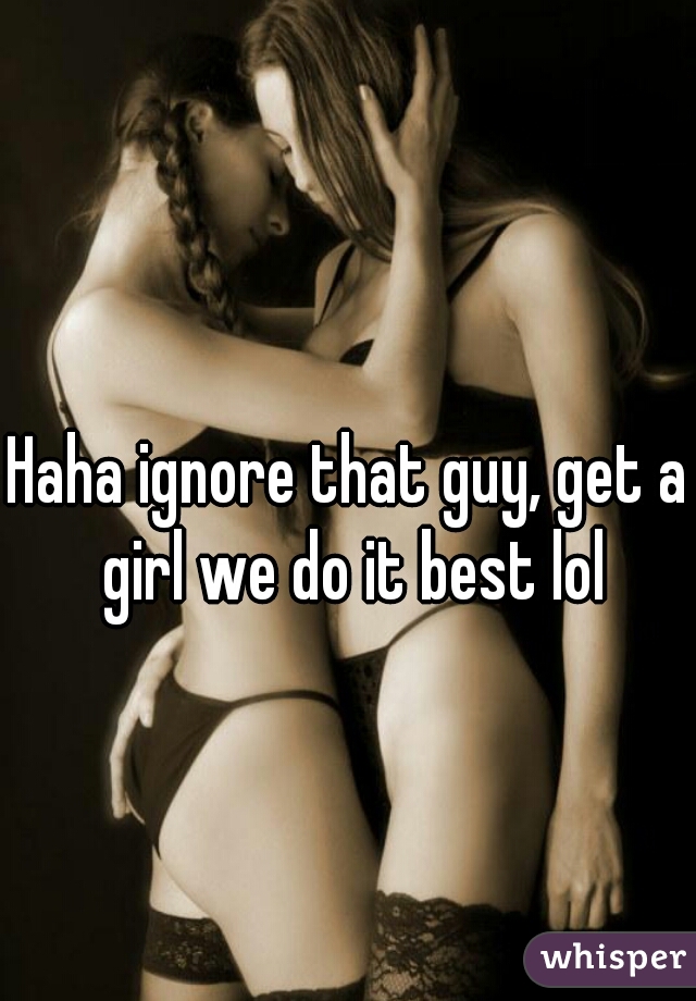 Haha ignore that guy, get a girl we do it best lol