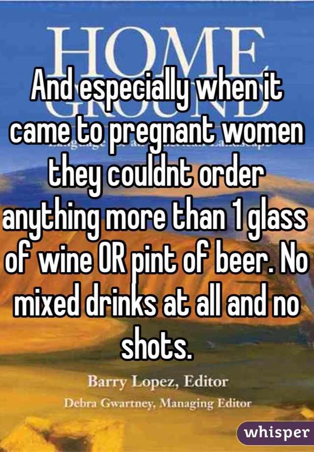 And especially when it came to pregnant women they couldnt order anything more than 1 glass of wine OR pint of beer. No mixed drinks at all and no shots.