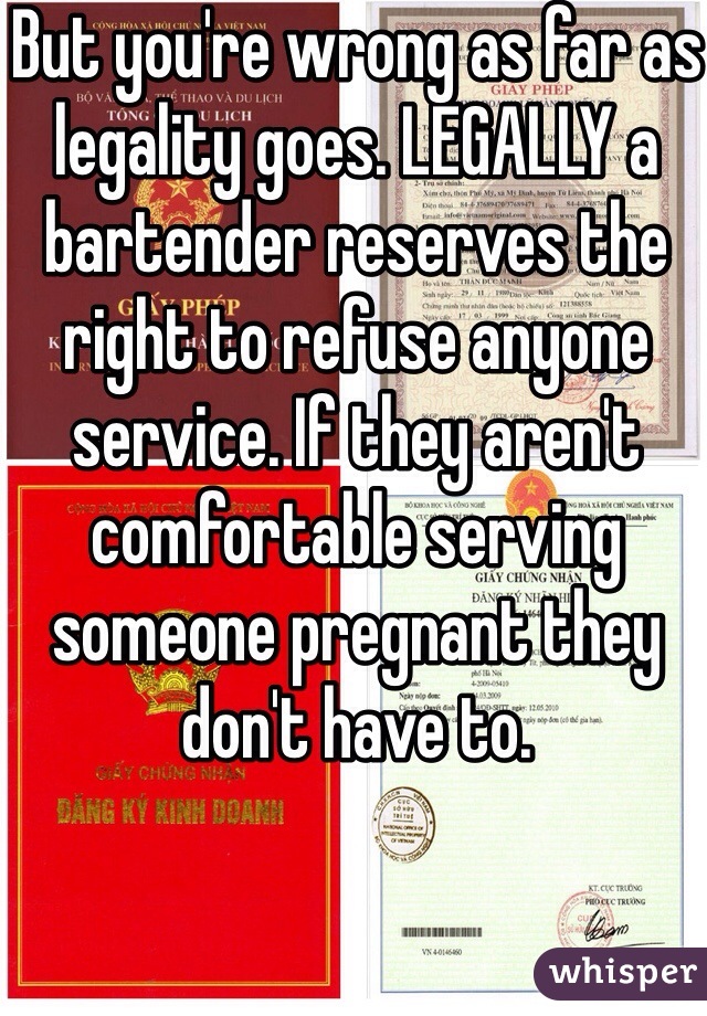 But you're wrong as far as legality goes. LEGALLY a bartender reserves the right to refuse anyone service. If they aren't comfortable serving someone pregnant they don't have to.