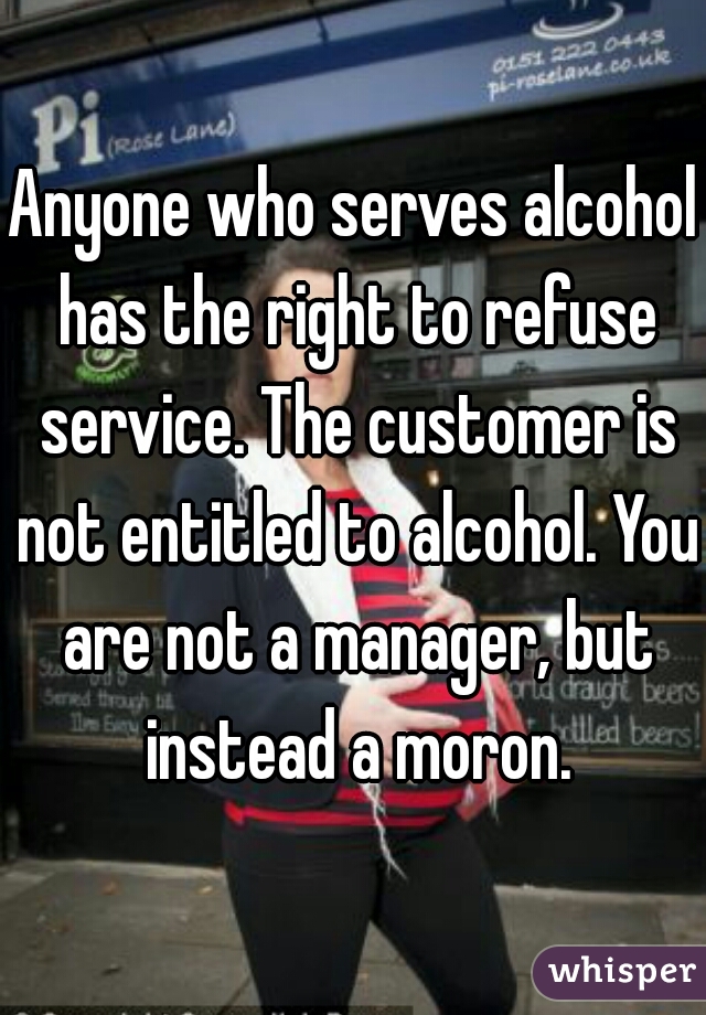 Anyone who serves alcohol has the right to refuse service. The customer is not entitled to alcohol. You are not a manager, but instead a moron.