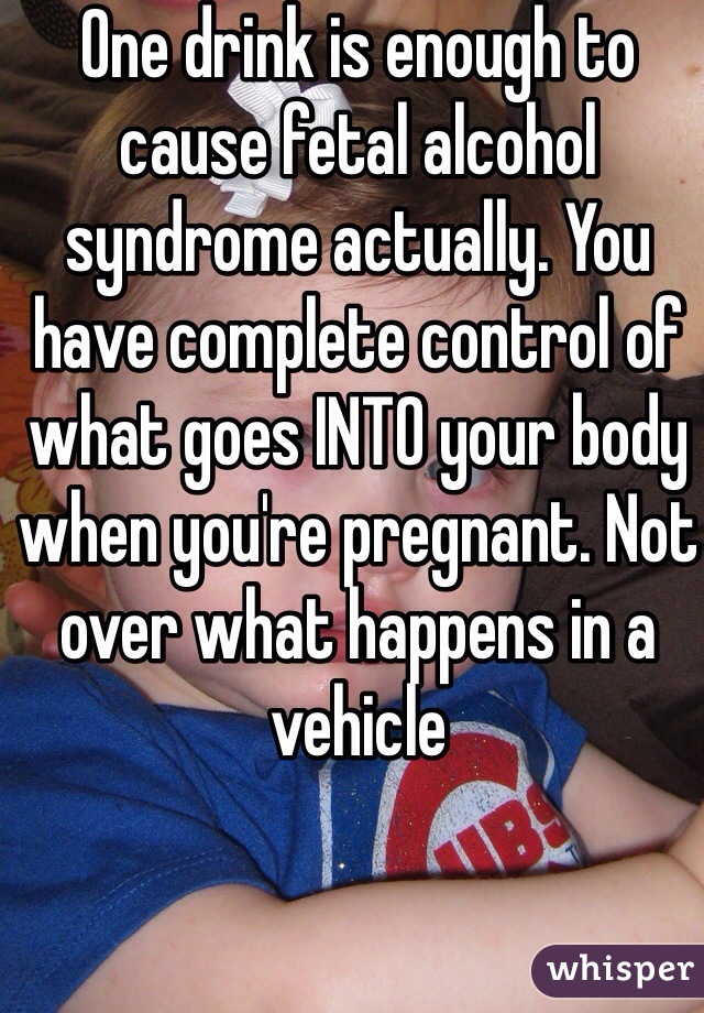 One drink is enough to cause fetal alcohol syndrome actually. You have complete control of what goes INTO your body when you're pregnant. Not over what happens in a vehicle 